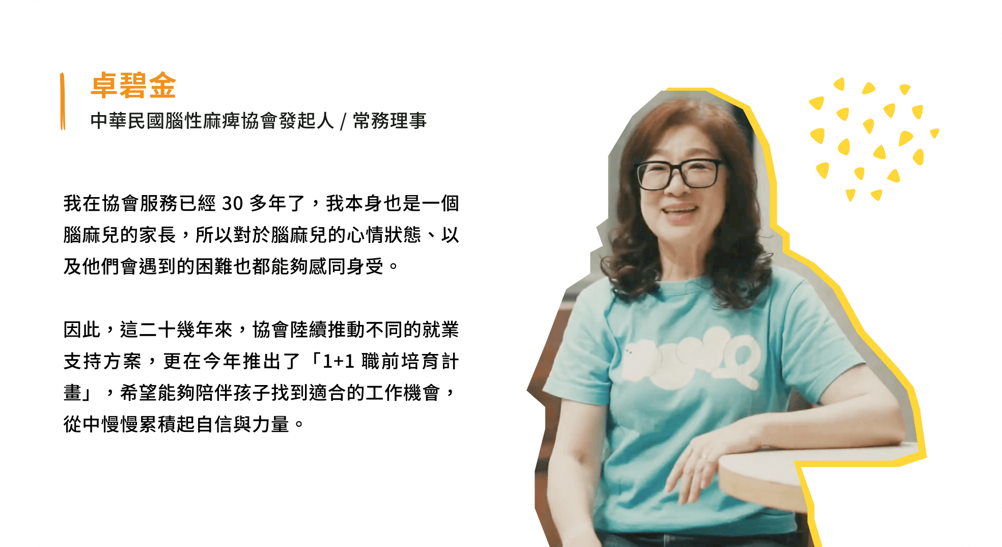 我在協會服務已經 30 多年了,我本身也是一個腦麻兒的家長,所以對於腦麻兒的心情狀態、以及他們會遇到的困難也都能夠感同身受。因此,這二十幾年來,協會陸續推動不同的就業支持方案,更在今年推出了「1+1 職前培育計畫」,希望能夠陪伴孩子找到適合的工作機會,從中慢慢累積起自信與力量。 - 卓碧金 中華民國腦性麻痺協會發起人 / 常務理事